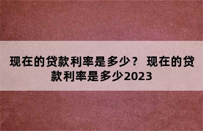 现在的贷款利率是多少？ 现在的贷款利率是多少2023